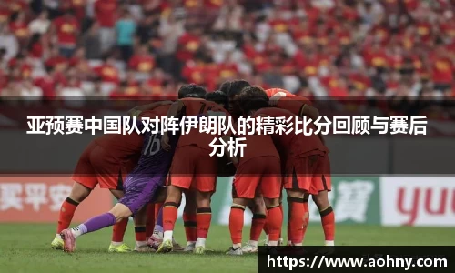 亚预赛中国队对阵伊朗队的精彩比分回顾与赛后分析